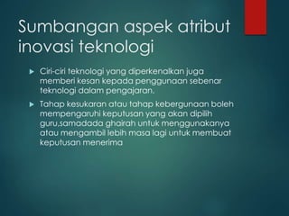 Sumbangan aspek atribut
inovasi teknologi
 Ciri-ciri teknologi yang diperkenalkan juga
memberi kesan kepada penggunaan sebenar
teknologi dalam pengajaran.
 Tahap kesukaran atau tahap kebergunaan boleh
mempengaruhi keputusan yang akan dipilih
guru,samadada ghairah untuk menggunakanya
atau mengambil lebih masa lagi untuk membuat
keputusan menerima
 