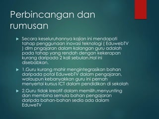 Perbincangan dan
rumusan
 Secara keseluruhannya kajian ini mendapati
tahap penggunaan inovasi teknologi ( EduwebTV
) dlm pngajaran dalam kalangan guru adalah
pada tahap yang rendah dengan kekerapan
kurang daripada 2 kali sebulan.Hal ini
disebabkan.
 1.Guru kurang mahir mengintegrasikan bahan
daripada potal EduwebTV dalam pengajaran,
walaupun kebanyakkan guru ini pernah
menyertai kursus ICT dalam pendidikan di sekolah
 2.Guru tidak kreatif dalam memilih,menyunting
dan membina semula bahan pengajaran
daripda bahan-bahan sedia ada dalam
EduweTV
 