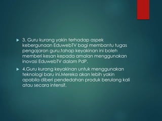  3. Guru kurang yakin terhadap aspek
kebergunaan EduwebTV bagi membantu tugas
pengajaran guru,tahap keyakinan ini boleh
memberi kesan kepada amalan menggunakan
inovasi EduwebTV dalam PdP.
 4.Guru kurang keyakinan untuk menggunakan
teknologi baru ini.Mereka akan lebih yakin
apabila diberi pendedahan produk berulang kali
atau secara intensif.
 