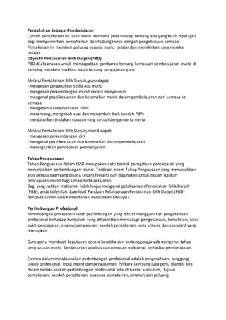 Pentaksiran Sebagai Pembelajaran
Contoh pentaksiran ini ialah murid membina peta konsep tentang apa yang telah dipelajari
bagi mempamerkan pemahaman dan hubungannya dengan pengetahuan semasa.
Pentaksiran ini memberi peluang kepada murid belajar dan memikirkan cara mereka
belajar.
Objektif Pentaksiran Bilik Darjah (PBD)
PBD dilaksanakan untuk mendapatkan gambaran tentang kemajuan pembelajaran murid di
samping memberi maklum balas tentang pengajaran guru.
Melalui Pentaksiran Bilik Darjah, guru dapat:
- mengesan pengetahun sedia ada murid
- mengesan perkembangan murid secara menyeluruh
- mengenal pasti kekuatan dan kelemahan murid dalam pembelajaran dari semasa ke
semasa
- mengetahui keberkesanan PdPc
- merancang, mengubah suai dan menambah baik kaedah PdPc
- menjalankan tindakan susulan yang sesuai dengan serta merta
Melalui Pentaksiran Bilik Darjah, murid dapat:
- mengesan perkembangan diri
- mengenal pasti kekuatan dan kelemahan dalam pembelajaran
- meningkatkan pencapaian pembelajaran
Tahap Penguasaan
Tahap Penguasaan dalamKSSR merupakan satu bentuk pernyataan pencapaian yang
menunjukkan perkembangan murid. Terdapat enam Tahap Penguasaan yang menunjukkan
aras penguasaan yang disusu secara hierarki dan digunakan untuk tujuan rujukan
pencapaian murid bagi setiap mata pelajaran.
Bagi yang nakkan maklumat lebih lanjut mengenai pelaksanaan Pentaksiran Bilik Darjah
(PBD), anda boleh lah download Panduan Pelaksanaan Pentaksiran Bilik Darjah (PBD)
daripada laman web Kementerian Pendidikan Malaysia.
Pertimbangan Profesional
Pertimbangan profesional ialah pertimbangan yang dibuat menggunakan pengetahuan
profesional terhadap kurikulum yang dihasratkan mencakupi pengetahuan, kemahiran, nilai,
bukti pencapaian, strategi pengajaran, kaedah pentaksiran serta kriteria dan standard yang
ditetapkan.
Guru perlu membuat keputusan secara beretika dan bertanggungjawab mengenai tahap
penguasaan murid, berdasarkan analisis dan rumusan maklumat terhadap pembelajaran.
Elemen dalam melaksanakan pertimbangan profesional adalah pengetahuan, tanggung
jawab profesional, input murid dan pengalaman. Perkara lain yang juga perlu diambil kira
dalam melaksanakan pertimbangan profesional adalah hasrat kurikulum, tujuan
pentaksiran, kaedah pentaksiran, suasana pentaksiran, amanah dan peluang.
 