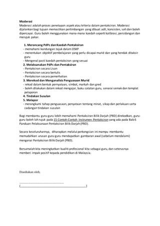 Moderasi
Moderasi adalah proses penetapan aspek atau kriteria dalam pentaksiran. Moderasi
dijalankan bagi tujuan memastikan pertimbangan yang dibuat adil, konsisten, sah dan boleh
dipercayai. Guru boleh menggunakan mana-mana kaedah seperti kalibrasi, persidangan dan
merujuk pakar.
1. Merancang PdPc dan Kaedah Pentaksiran
- memahami kandungan tajuk dalam DSKP
- menentukan objektif pembelajaran yang perlu dicapai murid dan yang hendak ditaksir
guru
- Mengenal pasti kaedah pentaksiran yang sesuai
2. Melaksanakan PdPc dan Pentaksiran
- Pentaksiran secara Lisan
- Pentaksiran secara bertulis
- Pentaksiran secara pemerhatian
3. Merekod dan Menganalisis Penguasaan Murid
- rekod dalam bentuk pernyataan, simbol, markah dan gred
- boleh dilakukan dalam rekod mengajar, buku catatan guru, senarai semak dan templat
pelaporan
4. Tindakan Susulan
5. Melapor
- merangkumi tahap penguasaan, penyataan tentang minat, sikap dan perlakuan serta
cadangan tindakan susulan
Bagi membantu guru-guru lebih memahami Pentaksiran Bilik Darjah (PBD) direkodkan, guru-
guru boleh lah rujuk pada 15 Contoh-Contoh Instrumen Pentaksiran yang ada pada Bab 6
Panduan Pelaksanaan Pentaksiran Bilik Darjah (PBD).
Secara keseluruhannya, diharapkan melalui perkongsian ini mampu membantu
memudahkan urusan guru-guru mendapatkan gambaran awal (sebelum mendalami)
mengenai Pentaksiran Bilik Darjah (PBD).
Bersamalah kita meningkatkan kualiti profesional kita sebagai guru, dan seterusnya
memberi impak positif kepada pendidikan di Malaysia.
Disediakan oleh;
……………………………………………………
(______________________________________________________)
 