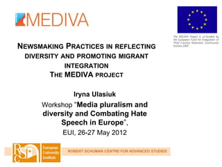 NEWSMAKING PRACTICES IN REFLECTING
 DIVERSITY AND PROMOTING MIGRANT
            INTEGRATION
        THE MEDIVA PROJECT

               Iryna Ulasiuk
      Workshop “Media pluralism and
      diversity and Combating Hate
           Speech in Europe”,
           EUI, 26-27 May 2012

             ROBERT SCHUMAN CENTRE FOR ADVANCED STUDIES
 