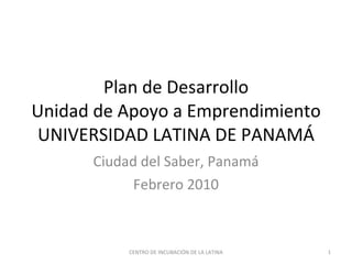 Plan de Desarrollo Unidad de Apoyo a Emprendimiento UNIVERSIDAD LATINA DE PANAMÁ Ciudad del Saber, Panamá Febrero 2010 CENTRO DE INCUBACIÓN DE LA LATINA 