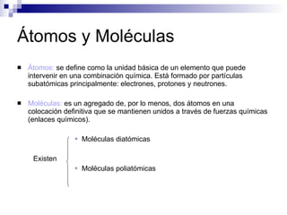 Átomos y Moléculas Átomos:  se define como la unidad básica de un elemento que puede intervenir en una combinación química. Está formado por partículas subatómicas principalmente: electrones, protones y neutrones. Moléculas:  es un agregado de, por lo menos, dos átomos en una colocación definitiva que se mantienen unidos a través de fuerzas químicas (enlaces químicos). Moléculas diatómicas Existen Moléculas poliatómicas 