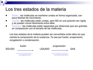 Los tres estados de la materia Sólido :  las moléculas se mantiene unidas en forma organizada, con poca libertad de movimiento. Líquido:  las moléculas están unidas, pero NO en una posición tan rígida y se pueden mover libremente entre ellas. Gaseoso:  las moléculas están separadas por distancias que son grandes en comparación con el tamaño de las moléculas.  Los tres estados de la materia pueden ser convertidos entre ellos sin que  cambie la composición de la sustancia. Ya sea por fusión, evaporación,  congelación o condensación. fusión   evaporación SÒLIDO  LÌQUIDO  GAS congelación  condensación 