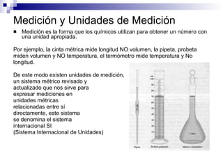 Medición y Unidades de Medición Medición es la forma que los químicos utilizan para obtener un número con una unidad apropiada. Por ejemplo, la cinta métrica mide longitud NO volumen, la pipeta, probeta  miden volumen y NO temperatura, el termómetro mide temperatura y No  longitud. De este modo existen unidades de medición,  un sistema métrico revisado y  actualizado que nos sirve para  expresar mediciones en  unidades métricas  relacionadas entre sí  directamente, este sistema  se denomina el sistema  internacional  SI   (Sistema Internacional de Unidades) 