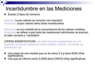 Incertidumbre en las Mediciones Existen 2 tipos de números Exactos:  cuyos valores se conocen con exactitud Inexactos : cuyos valores tiene cierta incertidumbre Precisión : es una medida de la concordancia de los valores medidos. Exactitud : se refiere a qué tanto las mediciones individuales se acercan  al valor correcto o “verdadero”. CIFRAS SIGNIFICATIVAS : las cifras que son importantes en una  medición, todos los dígitos de cierta medida, incluido, el incierto, se  denominan así.  Una masa de una medida que se da como 2.2 g tiene DOS cifras significativas. Una que se informa como 2.2405 tiene CINCO cifras significativas 