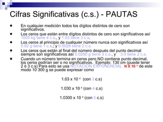 Cifras Significativas (c.s.) - PAUTAS En cualquier medición todos los dígitos distintos de cero son significativos. Los ceros que están entre dígitos distintos de cero son significativos así  1005 kg tiene 4 c.s ., y  1.03 tiene 3 c.s . Los ceros al principio de cualquier número nunca son significativos así  0.02 g tiene 1 c.s .; y  0.0026 tiene 2 c.s. Los ceros que están al final del número después del punto decimal siempre son significativos así  0.0200 g tiene 3 c.s. , y  3.0 tiene 2 c.s. Cuando un número termina en ceros pero NO contiene punto decimal, los ceros podrían ser o no significativos.  Ejemplo: 130 cm (puede tener 2 ó 3 c.s) Para esto se usa  NOTACIÓN EXPONENCIAL  N X 10   n  de este modo 10 300 g se puede expresar como  1.03 x 10  4   (con  3  c.s) 1.030 x 10  4  (con  4  c.s) 1.0300 x 10  4  (con  5  c.s) 