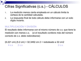 Cifras Significativas (c.s.) - CÀLCULOS La medición menos cierta empleada en un cálculo limita la certeza de la cantidad calculada. La respuesta final de todo cálculo debe informarse con un solo dígito incierto. MULTIPLICACIÓN Y DIVISIÓN El resultado debe informarse con el mismo número de c.s. que tiene la  medición con menos c.s.  ( si el resultado contiene más del número  correcto de c.s. debe redondearse ) (6.221 cm) (5.2 cm) = 32.3492 cm 2 = redodeado a 32 cm2 4 c.s  2 c.s  2 c.s. 