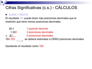 Cifras Significativas (c.s.) - CÀLCULOS SUMA Y RESTA El resultado  NO  puede tener más posiciones decimales que la  medición que tiene menos posiciones decimales. 20. 4  1 posición decimal   1.32 2   3 posiciones decimales +   8 3   0 posiciones decimales 10 4.722  se deberá redondear a CERO posiciones decimales Quedando el resultado como  105  