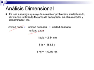 Análisis Dimensional Es una estrategia que ayuda a resolver problemas, multiplicando, dividiendo, utilizando factores de conversión, en el numerador y denominador, etc. Unidad dada  x  unidad deseada  =   unidad deseada unidad dada 1 pulg = 2.54 cm 1 lb =  453.6 g 1 mi =  1.6093 km 