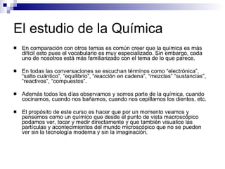 El estudio de la Química En comparación con otros temas es común creer que la química es más difícil esto pues el vocabulario es muy especializado. Sin embargo, cada uno de nosotros está más familiarizado con el tema de lo que parece. En todas las conversaciones se escuchan términos como “electrónica”, “salto cuántico”, “equilibrio”, “reacción en cadena”, “mezclas” “sustancias”, “reactivos”, “compuestos”. Además todos los días observamos y somos parte de la química, cuando cocinamos, cuando nos bañamos, cuando nos cepillamos los dientes, etc. El propósito de este curso es hacer que por un momento veamos y pensemos como un químico que desde el punto de vista macroscópico podamos ver, tocar y medir directamente y que también visualice las partículas y acontecimientos del mundo microscópico que no se pueden  ver sin la tecnología moderna y sin la imaginación. 