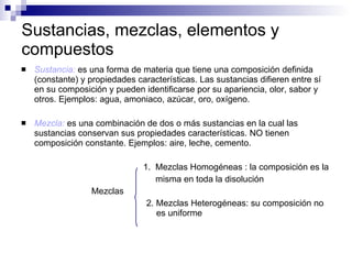 Sustancias, mezclas, elementos y compuestos Sustancia:  es una forma de materia que tiene una composición definida (constante) y propiedades características. Las sustancias difieren entre sí en su composición y pueden identificarse por su apariencia, olor, sabor y otros. Ejemplos: agua, amoniaco, azúcar, oro, oxígeno. Mezcla:  es una combinación de dos o más sustancias en la cual las sustancias conservan sus propiedades características. NO tienen composición constante. Ejemplos: aire, leche, cemento. 1.  Mezclas Homogéneas :  la composición es la  misma en toda la disolución   Mezclas   2. Mezclas Heterogéneas:  su composición no    es uniforme 