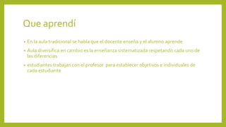 Que aprendí
• En la aula tradicional se habla que el docente enseña y el alumno aprende
• Aula diversifica en cambio es la enseñanza sistematizada respetando cada uno de
las diferencias
• estudiantes trabajan con el profesor para establecer objetivos e individuales de
cada estudiante
 
