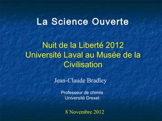 La Science Ouverte

    Nuit de la Liberté 2012
Université Laval au Musée de la
           Civilisation
       Jean-Claude Bradley
         Professeur de chimie
           Université Drexel


           8 Novembre 2012
 