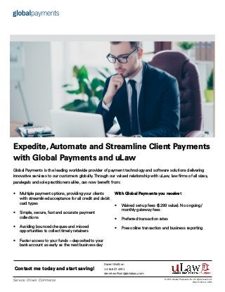 Expedite, Automate and Streamline Client Payments
with Global Payments and uLaw
With Global Payments you receive†
:
•	 Waived set-up fees ($299 value). No ongoing/
monthly gateway fees
•	 Preferred transaction rates
•	 Free online transaction and business reporting
•	 Multiple payment options, providing your clients
with streamlined acceptance for all credit and debit
card types
•	 Simple, secure, fast and accurate payment
collections
•	 Avoiding bounced cheques and missed
opportunities to collect timely retainers
•	 Faster access to your funds – deposited to your
bank account as early as the next business day
Global Payments is the leading worldwide provider of payment technology and software solutions delivering
innovative services to our customers globally.Through our valued relationship with uLaw, law firms of all sizes,
paralegals and sole practitioners alike, can now benefit from:
© 2019 Global Payments Inc. All rights reserved.
SM-191916-v1.0EN
Contact me today and start saving!
Daniel Wolfson
1.416.847.4291
daniel.wolfson@globalpay.com
 