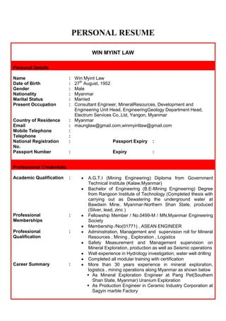 PERSONAL RESUME
WIN MYINT LAW
Personal Details
Name
Date of Birth
Gender
Nationality
Marital Status
Present Occupation

:
:
:
:
:
:

Win Myint Law
27th August, 1952
Male
Myanmar
Married
Consultant Engineer, MineralResources, Development and
Engineering Unit Head, EngineeringGeology Department Head,
Electrum Services Co,.Ltd, Yangon, Myanmar
: Myanmar
: maunglaw@gmail.com,winmyintlaw@gmail.com
:
:
:
Passport Expiry :

Country of Residence
Email
Mobile Telephone
Telephone
National Registration
No.
Passport Number

:

Expiry

:

Professional Credentials
Academic Qualification

:

Professional
Memberships

:

Professional
Qualification

:

Career Summary

:

A.G.T.I (Mining Engineering) Diploma from Government
Technical Institute (Kalaw,Myanmar)
Bachelor of Engineering (B.E-Mining Engineering) Degree
from Rangoon Institute of Technology (Completed thesis with
carrying out as Dewatering the underground water at
Bawdwin Mine, Myanmar-Northern Shan State, produced
(Silver, lead, zinc )
Fellowship Member / No.0499-M / MN,Myanmar Engineering
Society
Membership /No(01771) , ASEAN ENGINEER
Administration, Management and supervision roll for Mineral
Resources , Mining , Exploration , Logistics
Safety Measurement and Management supervision on
Mineral Exploration, production as well as Seismic operations
Well experience in Hydrology investigation, water well drilling
Completed all modular training with certification
More than 30 years experience in mineral exploration,
logistics , mining operations along Myanmar as shown below
 As Mineral Exploration Engineer at Pang Pet(Southern
Shan State, Myanmar) Uranium Exploration
 As Production Engineer in Ceramic Industry Corporation at
Sagyin marble Factory

 
