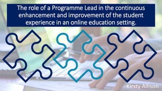 The role of a Programme Lead in the continuous
enhancement and improvement of the student
experience in an online education setting.
Kirsty Allison
 