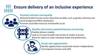 Ensure delivery of an inclusive experience
Promote inclusion and equality
National Student Survey scores show that variables such as gender, ethnicity and
social background affect satisfaction.
Promote accessible resources and benefits to all.
Identify and remove potential barriers to learning
Flexible delivery models.
Look to increase breadth and variety of modes of access.
Allow for choice to meet individual needs and preferences.
Create new opportunities
Identify opportunities to promote learner independence
and empower learners and staff.
 