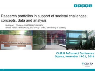 Research portfolios in support of societal challenges: 
concepts, data and analysis 
1 
Matthew L. Wallace · INGENIO (CSIC-UPV) 
Ismael Rafols · INGENIO (CSIC-UPV) · SPRU (University of Sussex) 
CASRAI ReConnect Conference 
Ottawa, November 19-21, 2014 
 