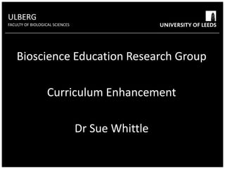 ULBERG FACULTY OF BIOLOGICAL SCIENCES University of Leeds Bioscience Education Research Group ULBERG Bioscience Education Research Group Curriculum Enhancement Dr Sue Whittle High contrast colours will help audiences to read text from a distance CURRICULUM ENHANCEMENT Overview of recent, current and prospective projects Sue Whittle 