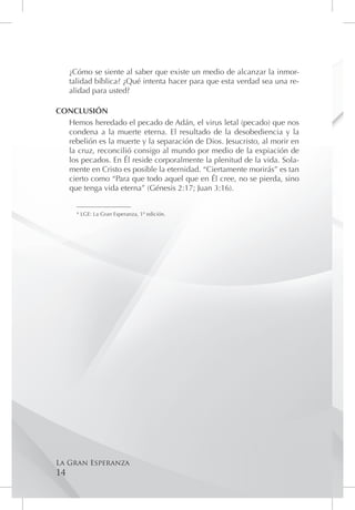 ¿Cómo se siente al saber que existe un medio de alcanzar la inmor-
     talidad bíblica? ¿Qué intenta hacer para que esta verdad sea una re-
     alidad para usted?

CONCLUSIÓN
  Hemos heredado el pecado de Adán, el virus letal (pecado) que nos
  condena a la muerte eterna. El resultado de la desobediencia y la
  rebelión es la muerte y la separación de Dios. Jesucristo, al morir en
  la cruz, reconcilió consigo al mundo por medio de la expiación de
  los pecados. En Él reside corporalmente la plenitud de la vida. Sola-
  mente en Cristo es posible la eternidad. “Ciertamente morirás” es tan
  cierto como “Para que todo aquel que en Él cree, no se pierda, sino
  que tenga vida eterna” (Génesis 2:17; Juan 3:16).

       ____________________
       * LGE: La Gran Esperanza, 1º edición.




La Gran Esperanza
14
 