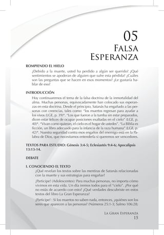 05
                                                Falsa
                                           Esperanza
ROMPIENDO EL HIELO
  ¿Debido a la muerte, usted ha perdido a algún ser querido? ¿Qué
  sentimientos se apoderan de alguien que sufre esta pérdida? ¿Cuáles
  son las preguntas que se hacen en esos momentos? ¿Le gustaría ha-
  blar de eso?

INTRODUCCIÓN
   Hoy continuaremos el tema de la falsa doctrina de la inmortalidad del
   alma. Muchas personas, equivocadamente han colocado sus esperan-
   zas en esta doctrina. Desde el principio, Satanás ha engañado a las per-
   sonas con creencias, tales como: “los muertos regresan para ayudar a
   los vivos (LGE, p. 39)*. “Los que fueron a la tumba sin estar preparados,
   dicen estar felices de ocupar posiciones exaltadas en el cielo” (LGE, p.
   40)*. “Vivan como quieran, el cielo es el hogar de ustedes”. “La Biblia es
   ficción, un libro adecuado para la infancia de la raza humana” (LGE, p.
   42)*. Nuestra seguridad contra esos engaños del enemigo está en la Pa-
   labra de Dios, que necesitamos entenderla si queremos ser vencedores.

TEXTOS PARA ESTUDIO: Génesis 3:4-5; Eclesiastés 9:4-6; Apocalipsis
13:13-14.

DEBATE

I. CONOCIENDO EL TEXTO
     ¿Qué revelan los textos sobre las mentiras de Satanás relacionadas
     con la muerte y sus estrategias para engañar?
      ¡Participe! (Adolescentes): Para muchas personas, no importa cómo
      vivimos en esta vida. Un día iremos todos para el “cielo”. ¿Por qué
      no estás de acuerdo con esto? ¿Qué verdades descubriste en estos
      textos del libro La Gran Esperanza?
      ¡Participe! : Si los muertos no saben nada, entonces, ¿quiénes son los
      seres que aparecen a las personas? (Números 25:1-3; Salmo 106:28;

                                                     La Gran Esperanza
                                                                         15
 