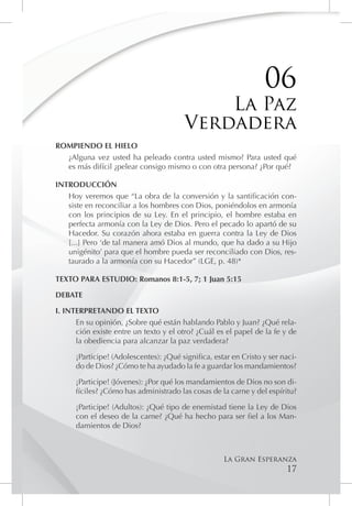 06
                                            La Paz
                                        Verdadera
ROMPIENDO EL HIELO
  ¿Alguna vez usted ha peleado contra usted mismo? Para usted qué
  es más difícil ¿pelear consigo mismo o con otra persona? ¿Por qué?

INTRODUCCIÓN
   Hoy veremos que “La obra de la conversión y la santificación con-
   siste en reconciliar a los hombres con Dios, poniéndolos en armonía
   con los principios de su Ley. En el principio, el hombre estaba en
   perfecta armonía con la Ley de Dios. Pero el pecado lo apartó de su
   Hacedor. Su corazón ahora estaba en guerra contra la Ley de Dios
   [...] Pero ‘de tal manera amó Dios al mundo, que ha dado a su Hijo
   unigénito’ para que el hombre pueda ser reconciliado con Dios, res-
   taurado a la armonía con su Hacedor” (LGE, p. 48)*

TEXTO PARA ESTUDIO: Romanos 8:1-5, 7; 1 Juan 5:15

DEBATE

I. INTERPRETANDO EL TEXTO
      En su opinión, ¿Sobre qué están hablando Pablo y Juan? ¿Qué rela-
      ción existe entre un texto y el otro? ¿Cuál es el papel de la fe y de
      la obediencia para alcanzar la paz verdadera?

      ¡Participe! (Adolescentes): ¿Qué significa, estar en Cristo y ser naci-
      do de Dios? ¿Cómo te ha ayudado la fe a guardar los mandamientos?

      ¡Participe! (Jóvenes): ¿Por qué los mandamientos de Dios no son di-
      fíciles? ¿Cómo has administrado las cosas de la carne y del espíritu?

      ¡Participe! (Adultos): ¿Qué tipo de enemistad tiene la Ley de Dios
      con el deseo de la carne? ¿Qué ha hecho para ser fiel a los Man-
      damientos de Dios?



                                                     La Gran Esperanza
                                                                         17
 