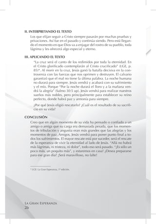 II. INTERPRETANDO EL TEXTO
     Los que elijan seguir a Cristo siempre pasarán por muchas pruebas y
     privaciones. Así fue en el pasado y continúa siendo. Pero está llegan-
     do el momento en que Dios va a enjugar del rostro de su pueblo, toda
     lágrima y les ofrecerá algo especial y eterno.

III. APLICANDO EL TEXTO
       “La cruz será el canto de los redimidos por toda la eternidad. En
       el Cristo glorificado contemplarán al Cristo crucificado” (LGE, p.
       85)*. Al morir en la cruz, Jesús ganó la batalla decisiva en la con-
       troversia con las fuerzas que nos oprimen y destruyen. El calvario
       garantizó que el mal no tiene la última palabra. La noche humana
       no durará para siempre. Jesús vendrá y acabará con su sufrimiento
       y el mío. Porque “Por la noche durará el lloro y a la mañana ven-
       drá la alegría” (Salmo 30:5 up). Jesús vendrá para realizar nuestros
       sueños más nobles, pero principalmente para establecer su reino
       perfecto, donde habrá paz y armonía para siempre.
        ¿Por qué Jesús eligió rescatarlo? ¿Cuál es el resultado de su sacrifi-
        cio en su vida?

CONCLUSIÓN
  Creo que en algún momento de su vida ha pensado o confiado a un
  amigo o amiga que su carga era demasiada pesada, que los momen-
  tos de tribulación y angustia eran más grandes que las alegrías y los
  momentos de paz. Amigos, Jesús vendrá para poner punto final a to-
  dos los sufrimientos. El mayor rescate está por suceder, será el rescate
  de la esperanza de vivir la eternidad al lado de Jesús. “Allá no habrá
  más lágrimas, ni tristeza, ni dolor”, todo eso será pasado. “¡Es sólo un
  poco más, un poquito más”, y estaremos en casa! ¿Desea prepararse
  para ese gran día? ¡Será maravilloso, no falte!

     _________________
     * LGE: La Gran Esperanza, 1º edición.




La Gran Esperanza
26
 