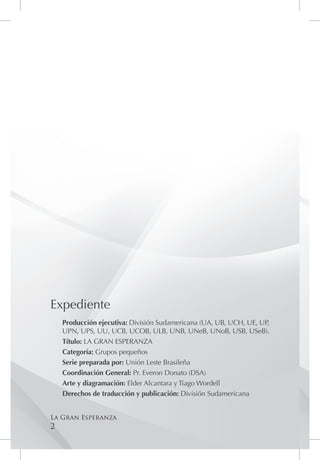 Expediente
    Producción ejecutiva: División Sudamericana (UA, UB, UCH, UE, UP,
    UPN, UPS, UU, UCB, UCOB, ULB, UNB, UNeB, UNoB, USB, USeB).
    Título: LA GRAN ESPERANZA
    Categoría: Grupos pequeños
    Serie preparada por: Unión Leste Brasileña
    Coordinación General: Pr. Everon Donato (DSA)
    Arte y diagramación: Elder Alcantara y Tiago Wordell
    Derechos de traducción y publicación: División Sudamericana


La Gran Esperanza
2
 