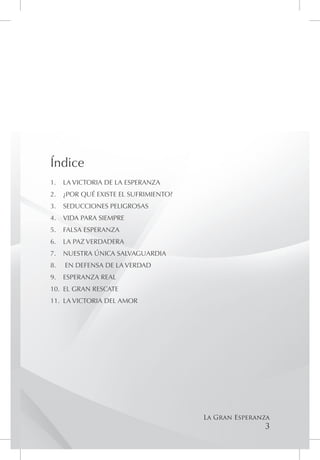 Índice
1.	 LA VICTORIA DE LA ESPERANZA
2.	 ¿POR QUÉ EXISTE EL SUFRIMIENTO?
3.	 SEDUCCIONES PELIGROSAS
4.	 VIDA PARA SIEMPRE
5.	 FALSA ESPERANZA
6.	 LA PAZ VERDADERA
7.	 NUESTRA ÚNICA SALVAGUARDIA
8.	   EN DEFENSA DE LA VERDAD
9.	 ESPERANZA REAL
10.	 EL GRAN RESCATE
11.	 LA VICTORIA DEL AMOR




                                      La Gran Esperanza
                                                     3
 