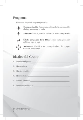 Programa
    Las cuatro etapas de un grupo pequeño:

            Confraternización: Recepción, colocando la conversación
            al día y rompiendo el hielo

            Adoración: Cánticos, oración, meditación, testimonios y estudio


            Estudio comparado de la Biblia: Énfasis en la aplicación
            del texto para la vida

            Testimonio: Planificación evangelizadora del grupo.
            Oración intercesora



Ideales del Grupo
1.	 Nombre del grupo: _________________________________________

2.	 Nuestro lema: ______________________________________________

3.	 Nuestra oración: ___________________________________________

4.	 Himno oficial: _____________________________________________

5.	 Nuestra bandera: ___________________________________________

6.	 Nuestro texto bíblico: _______________________________________




La Gran Esperanza
4
 