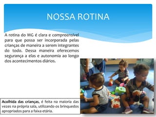 NOSSA ROTINA
A rotina do MG é clara e compreensível
para que possa ser incorporada pelas
crianças de maneira a serem integrantes
do todo. Dessa maneira oferecemos
segurança a elas e autonomia ao longo
dos acontecimentos diários.
Acolhida das crianças, é feita na maioria das
vezes na própria sala, utilizando os brinquedos
apropriados para a faixa etária.
 