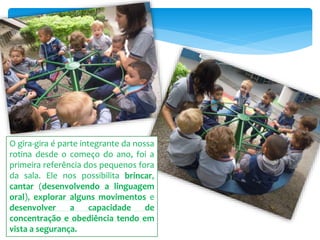 O gira-gira é parte integrante da nossa
rotina desde o começo do ano, foi a
primeira referência dos pequenos fora
da sala. Ele nos possibilita brincar,
cantar (desenvolvendo a linguagem
oral), explorar alguns movimentos e
desenvolver a capacidade de
concentração e obediência tendo em
vista a segurança.
 