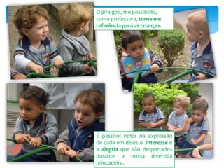É possível notar na expressão
de cada um deles o interesse e
a alegria que são despertados
durante a nossa divertida
brincadeira.
O gira-gira, me possibilita,
como professora, torna-me
referência para as crianças.
 