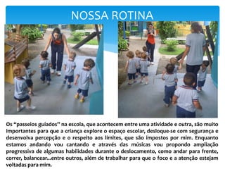 NOSSA ROTINA
Os “passeios guiados” na escola, que acontecem entre uma atividade e outra, são muito
importantes para que a criança explore o espaço escolar, desloque-se com segurança e
desenvolva percepção e o respeito aos limites, que são impostos por mim. Enquanto
estamos andando vou cantando e através das músicas vou propondo ampliação
progressiva de algumas habilidades durante o deslocamento, como andar para frente,
correr, balancear...entre outros, além de trabalhar para que o foco e a atenção estejam
voltadas para mim.
 