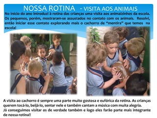NOSSA ROTINA - VISITA AOS ANIMAIS
No início do ano introduzi à rotina das crianças uma visita aos animaizinhos da escola.
Os pequenos, porém, mostraram-se assustados no contato com os animais. Resolvi,
então iniciar esse contato explorando mais o cachorro de “mentira” que temos na
escola!
A visita ao cachorro é sempre uma parte muito gostosa e eufórica da rotina. As crianças
querem tocá-lo, beijá-lo, sentar nele e também cantam a música com muita alegria.
Já conseguimos visitar os de verdade também e logo eles farão parte mais integrante
de nossa rotina!!
 