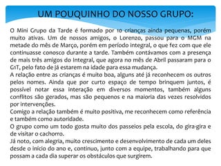 UM POUQUINHO DO NOSSO GRUPO:
O Mini Grupo da Tarde é formado por 10 crianças ainda pequenas, porém
muito ativas. Um de nossos amigos, o Lorenzo, passou para o MGM na
metade do mês de Março, porém em período integral, o que fez com que ele
continuasse conosco durante a tarde. Também contávamos com a presença
de mais três amigos do Integral, que agora no mês de Abril passaram para o
G1T, pelo fato de já estarem na idade para essa mudança.
A relação entre as crianças é muito boa, alguns até já reconhecem os outros
pelos nomes. Ainda que por curto espaço de tempo brinquem juntos, é
possível notar essa interação em diversos momentos, também alguns
conflitos são gerados, mas são pequenos e na maioria das vezes resolvidos
por intervenções.
Comigo a relação também é muito positiva, me reconhecem como referência
e também como autoridade.
O grupo como um todo gosta muito dos passeios pela escola, do gira-gira e
de visitar o cachorro.
Já noto, com alegria, muito crescimento e desenvolvimento de cada um deles
desde o início do ano e, continuo, junto com a equipe, trabalhando para que
possam a cada dia superar os obstáculos que surgirem.
 