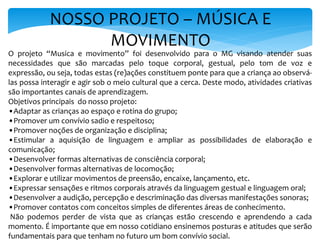 NOSSO PROJETO – MÚSICA E
MOVIMENTO
O projeto “Musica e movimento” foi desenvolvido para o MG visando atender suas
necessidades que são marcadas pelo toque corporal, gestual, pelo tom de voz e
expressão, ou seja, todas estas (re)ações constituem ponte para que a criança ao observá-
las possa interagir e agir sob o meio cultural que a cerca. Deste modo, atividades criativas
são importantes canais de aprendizagem.
Objetivos principais do nosso projeto:
•Adaptar as crianças ao espaço e rotina do grupo;
•Promover um convívio sadio e respeitoso;
•Promover noções de organização e disciplina;
•Estimular a aquisição de linguagem e ampliar as possibilidades de elaboração e
comunicação;
•Desenvolver formas alternativas de consciência corporal;
•Desenvolver formas alternativas de locomoção;
•Explorar e utilizar movimentos de preensão, encaixe, lançamento, etc.
•Expressar sensações e ritmos corporais através da linguagem gestual e linguagem oral;
•Desenvolver a audição, percepção e descriminação das diversas manifestações sonoras;
•Promover contatos com conceitos simples de diferentes áreas de conhecimento.
Não podemos perder de vista que as crianças estão crescendo e aprendendo a cada
momento. É importante que em nosso cotidiano ensinemos posturas e atitudes que serão
fundamentais para que tenham no futuro um bom convívio social.
 