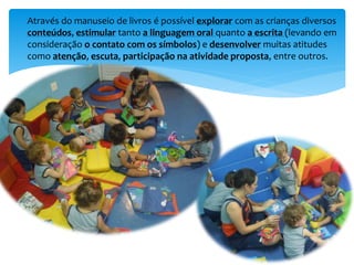 Através do manuseio de livros é possível explorar com as crianças diversos
conteúdos, estimular tanto a linguagem oral quanto a escrita (levando em
consideração o contato com os símbolos) e desenvolver muitas atitudes
como atenção, escuta, participação na atividade proposta, entre outros.
 