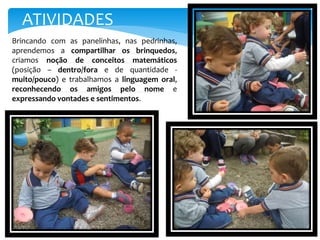 Brincando com as panelinhas, nas pedrinhas,
aprendemos a compartilhar os brinquedos,
criamos noção de conceitos matemáticos
(posição – dentro/fora e de quantidade -
muito/pouco) e trabalhamos a linguagem oral,
reconhecendo os amigos pelo nome e
expressando vontades e sentimentos.
ATIVIDADES
 