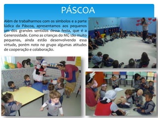 PÁSCOA
Além de trabalharmos com os símbolos e a parte
lúdica da Páscoa, apresentamos aos pequenos
um dos grandes sentidos dessa festa, que é a
Generosidade. Como as crianças do MG são muito
pequenas, ainda estão desenvolvendo essa
virtude, porém noto no grupo algumas atitudes
de cooperação e colaboração.
 