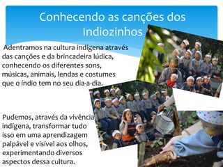 Adentramos na cultura indígena através
das canções e da brincadeira lúdica,
conhecendo os diferentes sons,
músicas, animais, lendas e costumes
que o índio tem no seu dia-a-dia.
Conhecendo as canções dos
Indiozinhos
Pudemos, através da vivência
indígena, transformar tudo
isso em uma aprendizagem
palpável e visível aos olhos,
experimentando diversos
aspectos dessa cultura.
 