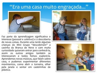 “Era uma casa muito engraçada...”
Faz parte da aprendizagem significativa o
interesse (pessoal e coletivo) e a descoberta
de novas coisas. Durante uma tarde algumas
crianças do Mini Grupo “descobriram” a
casinha da Branca de Neve e com muita
curiosidade quiseram entrar para conhecê-la,
assim os outros amigos também se
interessaram e todos fomos explorá-la.
Aprendemos novas músicas, que falam sobre
casa, e pudemos experimentar diferentes
movimentos, como abrir a torneira, olhar
pela janela e sentar em cadeirinhas de
plástico.
 