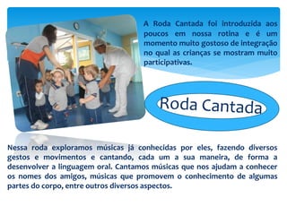 A Roda Cantada foi introduzida aos
poucos em nossa rotina e é um
momento muito gostoso de integração
no qual as crianças se mostram muito
participativas.
Nessa roda exploramos músicas já conhecidas por eles, fazendo diversos
gestos e movimentos e cantando, cada um a sua maneira, de forma a
desenvolver a linguagem oral. Cantamos músicas que nos ajudam a conhecer
os nomes dos amigos, músicas que promovem o conhecimento de algumas
partes do corpo, entre outros diversos aspectos.
 