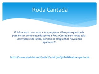 https://www.youtube.com/watch?v=kZ13laQnshY&feature=youtu.be
Roda Cantada
O link abaixo dá acesso a um pequeno vídeo para que vocês
possam ver como é que fazemos a Roda Cantada em nossa sala.
Esse vídeo é de junho, por isso os amiguinhos novos não
aparecem!!
 