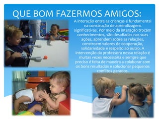 QUE BOM FAZERMOS AMIGOS:
A interação entre as crianças é fundamental
na construção de aprendizagens
significativas. Por meio da interação trocam
conhecimentos, são desafiadas nas suas
ações, aprendem sobre as relações,
constroem valores de cooperação,
solidariedade e respeito ao outro. A
intervenção da professora nessa relação é
muitas vezes necessária e sempre que
preciso é feita de maneira a colaborar com
os bons resultados e solucionar pequenos
conflitos gerados.
 