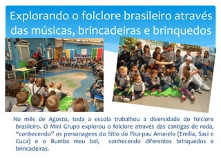 No mês de Agosto, toda a escola trabalhou a diversidade do folclore
brasileiro. O Mini Grupo explorou o folclore através das cantigas de roda,
“conhecendo” os personagens do Sítio do Pica-pau Amarelo (Emília, Saci e
Cuca) e o Bumba meu boi, conhecendo diferentes brinquedos e
brincadeiras.
Explorando o folclore brasileiro através
das músicas, brincadeiras e brinquedos
 