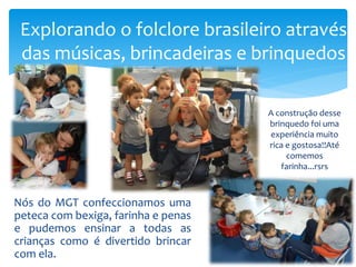 Nós do MGT confeccionamos uma
peteca com bexiga, farinha e penas
e pudemos ensinar a todas as
crianças como é divertido brincar
com ela.
Explorando o folclore brasileiro através
das músicas, brincadeiras e brinquedos
A construção desse
brinquedo foi uma
experiência muito
rica e gostosa!!Até
comemos
farinha...rsrs
 