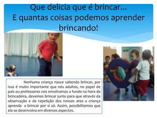 Que delicia que é brincar...
E quantas coisas podemos aprender
brincando!
Nenhuma criança nasce sabendo brincar, por
isso é muito importante que nós adultos, no papel de
pais ou professores nos envolvamos a fundo na hora da
brincadeira, devemos brincar junto para que através da
observação e da repetição dos nossos atos a criança
aprenda a brincar por si só. Assim, possibilitamos que
ela se desenvolva em diversos aspectos.
 